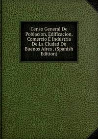 Censo General De Poblacion, Edificacion, Comercio E Industria De La Ciudad De Buenos Aires . (Spanish Edition)