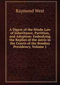 A Digest of the Hindu Law of Inheritance, Partition, and Adoption: Embodying the Replies of the astris in the Courts of the Bombay Presidency, Volume 1