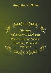 History of Andrew Jackson. Pioneer, Patriot, Soldier, Politician, President, Volume 1