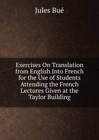 Exercises On Translation from English Into French for the Use of Students Attending the French Lectures Given at the Taylor Building