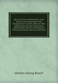 Versuch Einer Mathematik: Zum Nutzen Und Vergnugen Des Burgerlichen Lebens, Welcher Das Nutzbarste Aus Der Abstracten Mathematik Und Eine Practische Mechanik Enthalt (German Edition)