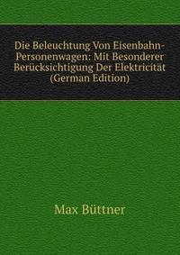 Die Beleuchtung Von Eisenbahn-Personenwagen: Mit Besonderer Berucksichtigung Der Elektricitat (German Edition)