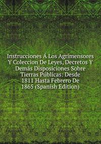 Instrucciones A Los Agrimensores Y Coleccion De Leyes, Decretos Y Demas Disposiciones Sobre Tierras Publicas: Desde 1811 Hasta Febrero De 1865 (Spanish Edition)