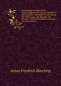 Zuverlassige Beytrage Zu Der Regierungsgeschichte Konigs Friedrich II Von Preussen, Vornehmlich in Ansehung Der Volksmenge, Des Handels, Der Finanzen . Einem Historischen Anhange (German Edition)