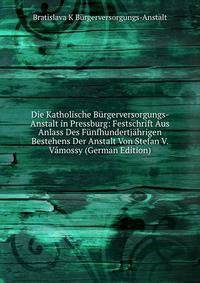 Die Katholische Burgerversorgungs- Anstalt in Pressburg: Festschrift Aus Anlass Des Funfhundertjahrigen Bestehens Der Anstalt Von Stefan V. Vamossy (German Edition)