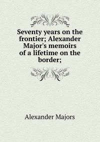 Seventy years on the frontier; Alexander Major's memoirs of a lifetime on the border;