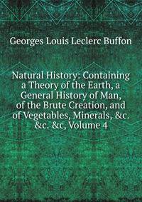Natural History: Containing a Theory of the Earth, a General History of Man, of the Brute Creation, and of Vegetables, Minerals, &amp;c. &amp;c. &amp;c, Volume 4