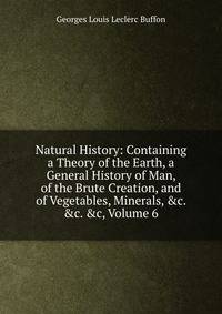 Natural History: Containing a Theory of the Earth, a General History of Man, of the Brute Creation, and of Vegetables, Minerals, &amp;c. &amp;c. &amp;c, Volume 6
