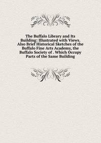 The Buffalo Library and Its Building: Illustrated with Views. Also Brief Historical Sketches of the Buffalo Fine Arts Academy, the Buffalo Society of . Which Occupy Parts of the Same Building