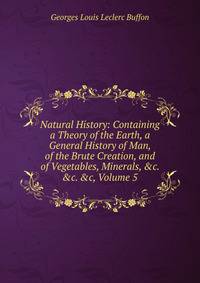 Natural History: Containing a Theory of the Earth, a General History of Man, of the Brute Creation, and of Vegetables, Minerals, &amp;c. &amp;c. &amp;c, Volume 5