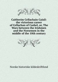 Caithreim Cellachain Caisil: the victorious career of Cellachan of Cashel, or, The Wars between the Irishmen and the Norsemen in the middle of the 10th century