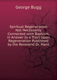 Spiritual Regeneration Not Necessarily Connected with Baptism, in Answer to a Tract Upon Regeneration Published by the Reverend Dr. Mant
