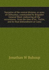 Narrative of the central division, or army of Chihuahua, commanded by Brigadier General Wool: embracing all the occurrences . from the time of its . Taylor, and its final disbandment at Cama