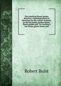 The American flower garden directory: containing practical directions for the culture of plants, in the hot-house, garden-house, flower garden and . for erecting a hot-house, green-house, and