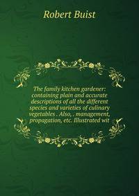 The family kitchen gardener: containing plain and accurate descriptions of all the different species and varieties of culinary vegetables . Also, . management, propagation, etc. Illustrated wit