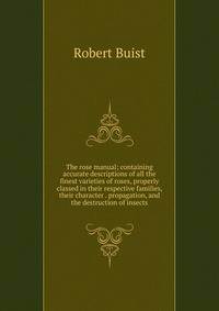 The rose manual; containing accurate descriptions of all the finest varieties of roses, properly classed in their respective families, their character . propagation, and the destruction of insects