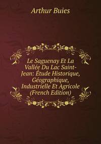 Le Saguenay Et La Vallee Du Lac Saint-Jean: Etude Historique, Geographique, Industrielle Et Agricole (French Edition)