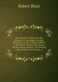 The American Flower Garden Directory: Containing Practical Directions for the Culture of Plants in the Flower Garden, Hot-House, Garden-House, Rooms, . for Erecting a Hot-House, Green-House, a