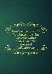 Abraham Lincoln: The Just Magistrate, The Representative Statesman, The Practical Philanthropist