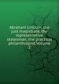 Abraham Lincoln: the just magistrate, the representative statesman, the practical philanthropist Volume 2