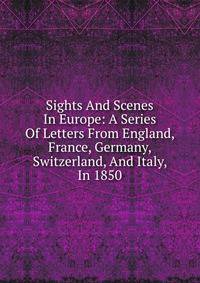 Sights And Scenes In Europe: A Series Of Letters From England, France, Germany, Switzerland, And Italy, In 1850
