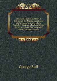 Defensio fidei Nicaenae = a defence of the Nicene Creed: out of the extant writings of the Catholick doctors, who flourishsed during the three first centuries of the Christian Church