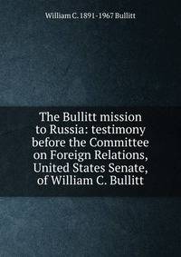 The Bullitt mission to Russia: testimony before the Committee on Foreign Relations, United States Senate, of William C. Bullitt