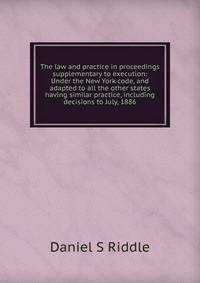 The law and practice in proceedings supplementary to execution: Under the New York code, and adapted to all the other states having similar practice, including decisions to July, 1886