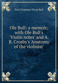 Ole Bull: a memoir; with Ole Bull's 'Violin notes' and A. B. Crosby's 'Anatomy of the violinist'
