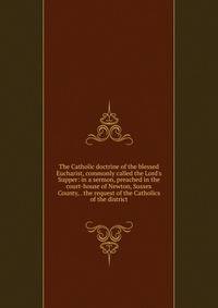 The Catholic doctrine of the blessed Eucharist, commonly called the Lord's Supper: in a sermon, preached in the court-house of Newton, Sussex County, . the request of the Catholics of the district