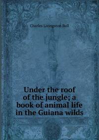 Under the roof of the jungle; a book of animal life in the Guiana wilds