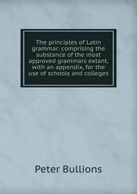 The principles of Latin grammar: comprising the substance of the most approved grammars extant, with an appendix, for the use of schools and colleges