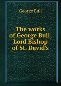 The works of George Bull, Lord Bishop of St. David's