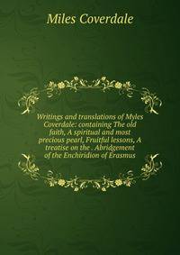 Writings and translations of Myles Coverdale: containing The old faith, A spiritual and most precious pearl, Fruitful lessons, A treatise on the . Abridgement of the Enchiridion of Erasmus