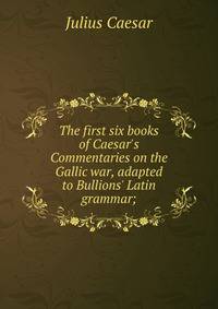 The first six books of Caesar's Commentaries on the Gallic war, adapted to Bullions' Latin grammar;