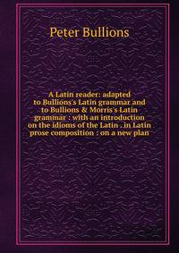 A Latin reader: adapted to Bullions's Latin grammar and to Bullions &amp; Morris's Latin grammar : with an introduction on the idioms of the Latin . in Latin prose composition : on a new plan