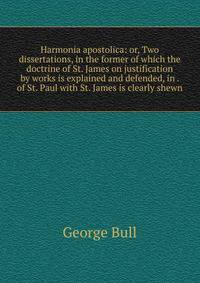 Harmonia apostolica: or, Two dissertations, in the former of which the doctrine of St. James on justification by works is explained and defended, in . of St. Paul with St. James is clearly shewn