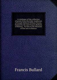 A catalogue of the collection of prints from the Liber studiorum of Joseph Mallord William Turner, formed by the late Francis Bullard, of Boston, . by him to the Museum of fine arts in Boston