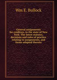 General assignments for creditors, in the state of New York: The latest statutes, decisions and rules of practice relating to assignments, and forms adapted thereto
