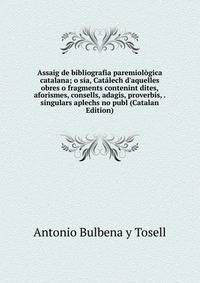 Assaig de bibliografia paremiol?gica catalana; o s?a, Cat?lech d'aquelles obres o fragments contenint dites, aforismes, consells, adagis, proverbis, . singulars aplechs no publ (Catalan Edition)