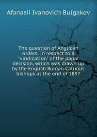 The question of Anglican orders: in respect to a "vindication" of the papal decision, which was drawn up by the English Roman Catholic bishops at the end of 1897
