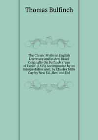 The Classic Myths in English Literature and in Art: Based Originally On Bulfinch's "age of Fable" (1855) Accompanied by an Interpretative and . by Charles Mills Gayley New Ed., Rev. and Enl