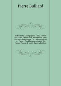 Histoire Des Champignons De La France: Ou, Trait? ?l?mentaire, Renfermant Dans Un Ordre M?thodique Les Descriptions Et Les Figures Des Champignons Qui . En France, Volume 2, part 2 (French Edition)