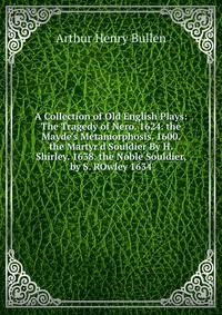A Collection of Old English Plays: The Tragedy of Nero. 1624. the Mayde's Metamorphosis. 1600. the Martyr'd Souldier By H. Shirley. 1638. the Noble Souldier, by S. ROwley 1634