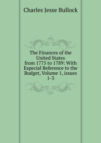 The Finances of the United States from 1775 to 1789: With Especial Reference to the Budget, Volume 1, issues 1-3