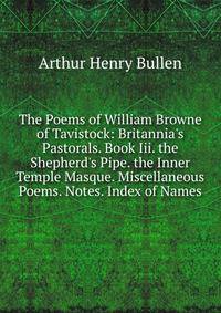 The Poems of William Browne of Tavistock: Britannia's Pastorals. Book Iii. the Shepherd's Pipe. the Inner Temple Masque. Miscellaneous Poems. Notes. Index of Names