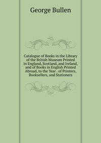 Catalogue of Books in the Library of the British Museum Printed in England, Scotland, and Ireland, and of Books in English Printed Abroad, to the Year . of Printers, Booksellers, and Stationers