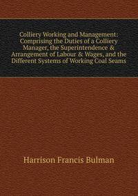 Colliery Working and Management: Comprising the Duties of a Colliery Manager, the Superintendence &amp; Arrangement of Labour &amp; Wages, and the Different Systems of Working Coal Seams