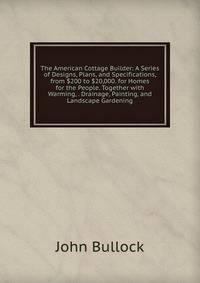 The American Cottage Builder: A Series of Designs, Plans, and Specifications, from $200 to $20,000. for Homes for the People. Together with Warming, . Drainage, Painting, and Landscape Gardening