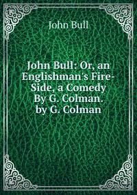 John Bull: Or, an Englishman's Fire-Side, a Comedy By G. Colman. by G. Colman